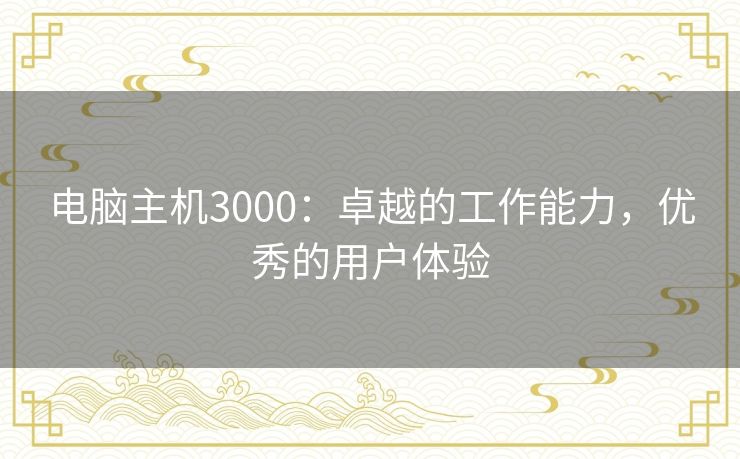 电脑主机3000:卓越的工作能力,优秀的用户体验 电脑主机3000:卓越的工作能力,优秀的用户体验