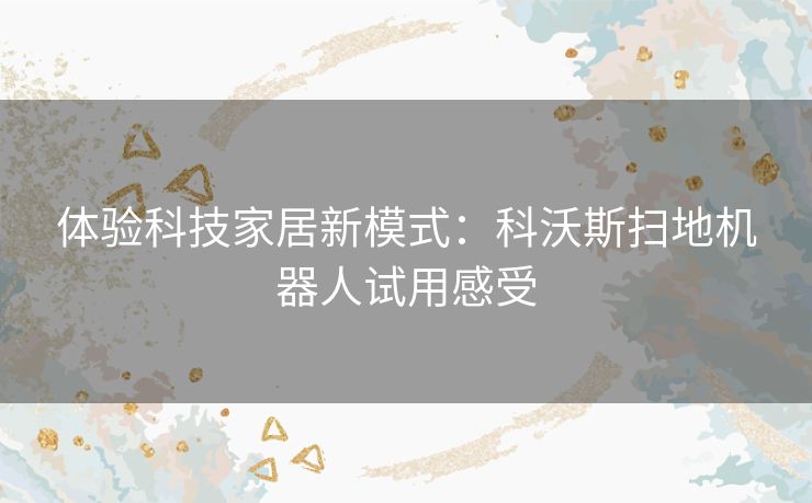 体验科技家居新模式:科沃斯扫地机器人试用感受 体验科技家居新模式:科沃斯扫地机器人试用感受