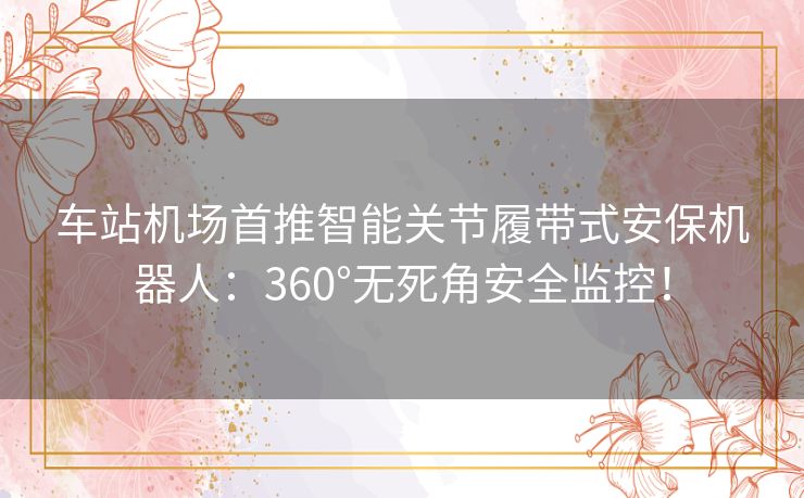 车站机场首推智能关节履带式安保机器人:360°无死角安全监控! 车站机场首推智能关节履带式安保机器人:360°无死角安全监控!