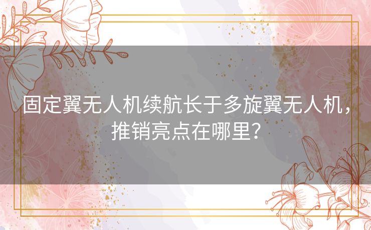 固定翼无人机续航长于多旋翼无人机,推销亮点在哪里? 固定翼无人机续航长于多旋翼无人机,推销亮点在哪里?