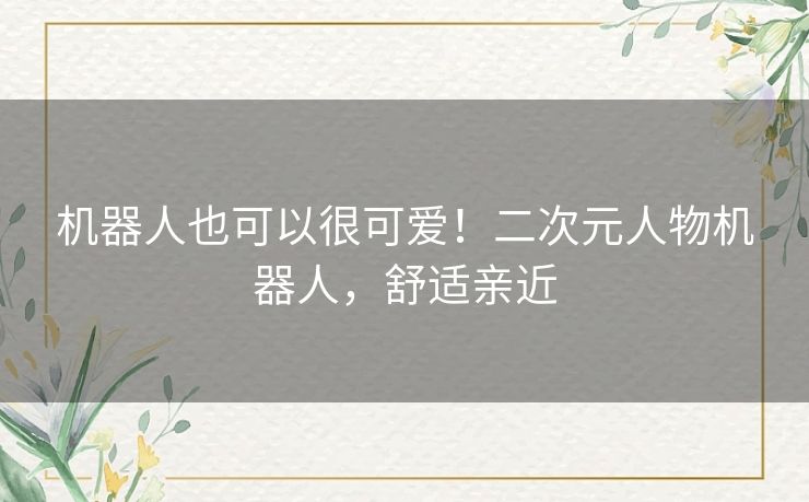 机器人也可以很可爱!二次元人物机器人,舒适亲近 机器人也可以很可爱!二次元人物机器人,舒适亲近