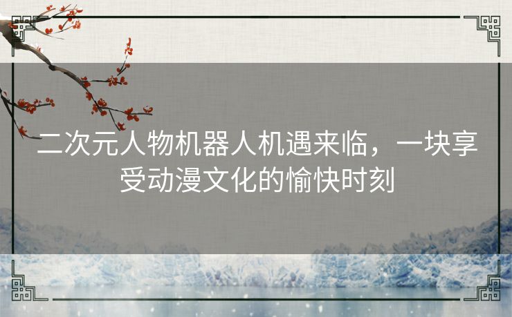 二次元人物机器人机遇来临,一块享受动漫文化的愉快时刻 二次元人物机器人机遇来临,一块享受动漫文化的愉快时刻