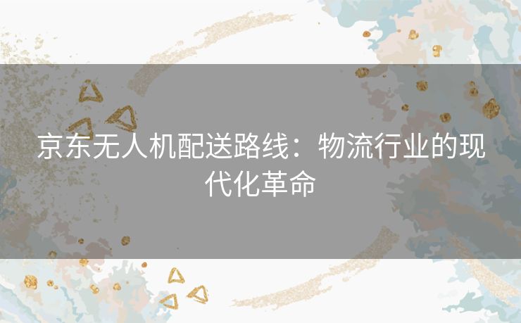 京东无人机配送路线:物流行业的现代化革命 京东无人机配送路线:物流行业的现代化革命