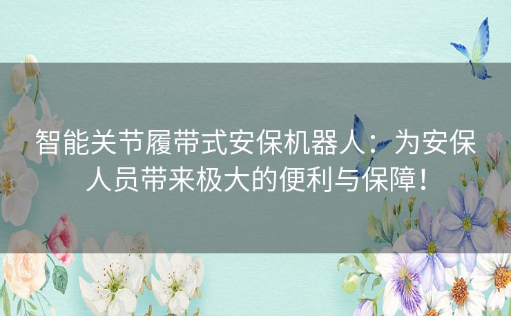 智能关节履带式安保机器人:为安保人员带来极大的便利与保障! 智能关节履带式安保机器人:为安保人员带来极大的便利与保障!