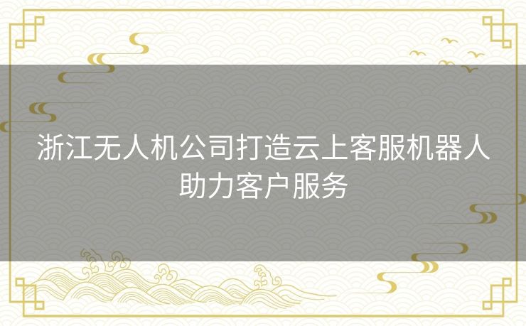 浙江无人机公司打造云上客服机器人助力客户服务 浙江无人机公司打造云上客服机器人助力客户服务