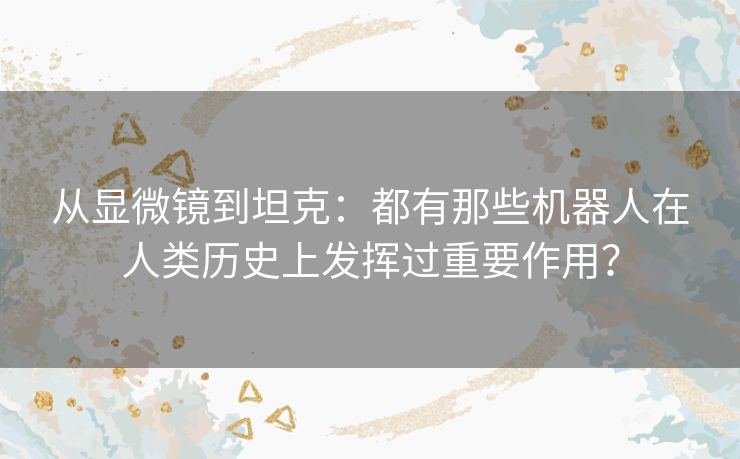 从显微镜到坦克:都有那些机器人在人类历史上发挥过重要作用? 从显微镜到坦克:都有那些机器人在人类历史上发挥过重要作用?