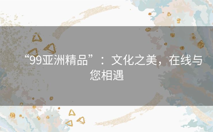 “99亚洲精品”:文化之美,在线与您相遇 “99亚洲精品”:文化之美,在线与您相遇