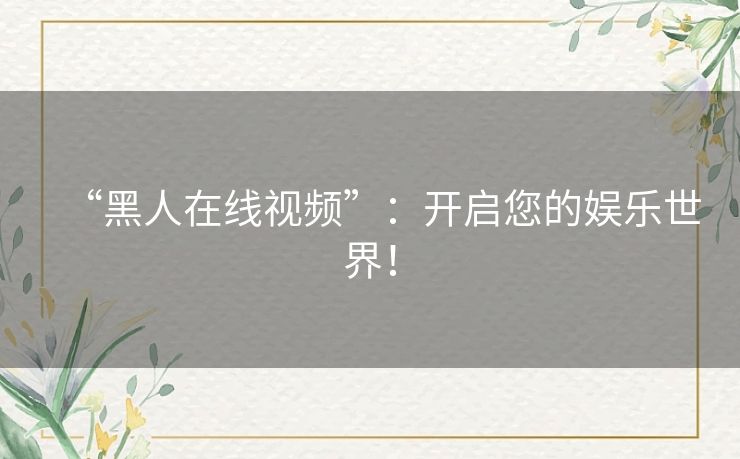 “黑人在线视频”:开启您的娱乐世界! “黑人在线视频”:开启您的娱乐世界!