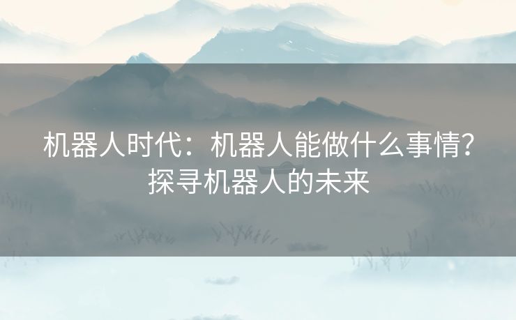 机器人时代:机器人能做什么事情?探寻机器人的未来 机器人时代:机器人能做什么事情?探寻机器人的未来