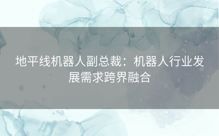 地平线机器人副总裁:机器人行业发展需求跨界融合 地平线机器人副总裁:机器人行业发展需求跨界融合