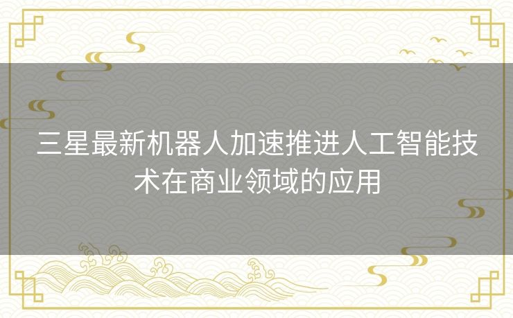 三星最新机器人加速推进人工智能技术在商业领域的应用 三星最新机器人加速推进人工智能技术在商业领域的应用