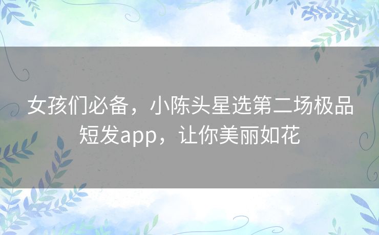 女孩们必备,小陈头星选第二场极品短发app,让你美丽如花 女孩们必备,小陈头星选第二场极品短发app,让你美丽如花