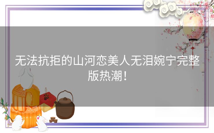 无法抗拒的山河恋美人无泪婉宁完整版热潮! 无法抗拒的山河恋美人无泪婉宁完整版热潮!