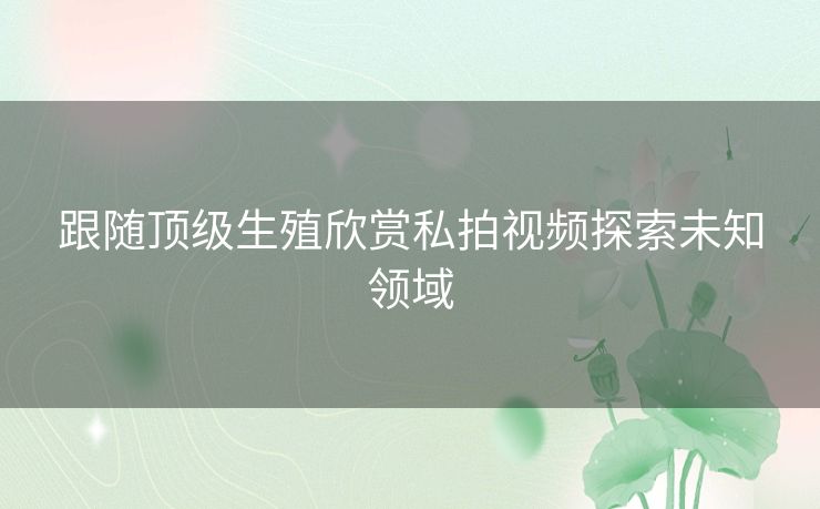 跟随顶级生殖欣赏私拍视频探索未知领域 跟随顶级生殖欣赏私拍视频探索未知领域