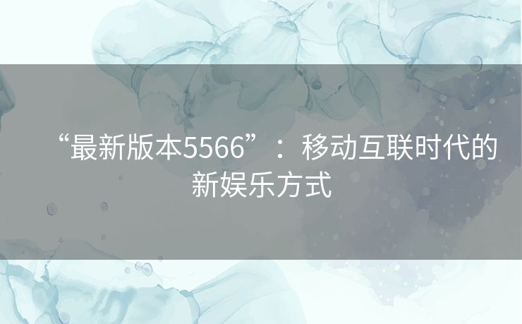 “最新版本5566”:移动互联时代的新娱乐方式 “最新版本5566”:移动互联时代的新娱乐方式