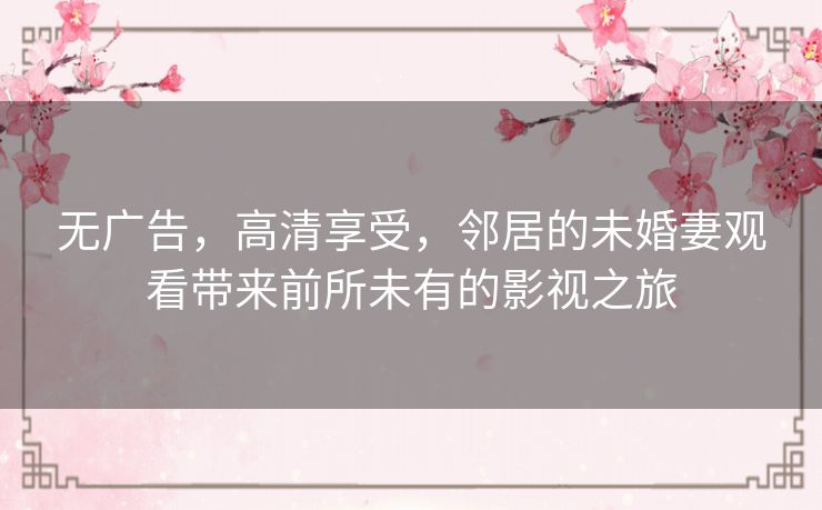 无广告,高清享受,邻居的未婚妻观看带来前所未有的影视之旅 无广告,高清享受,邻居的未婚妻观看带来前所未有的影视之旅