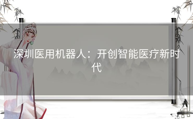 深圳医用机器人:开创智能医疗新时代 深圳医用机器人:开创智能医疗新时代
