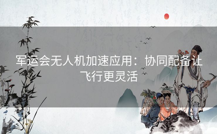 军运会无人机加速应用:协同配备让飞行更灵活 军运会无人机加速应用:协同配备让飞行更灵活