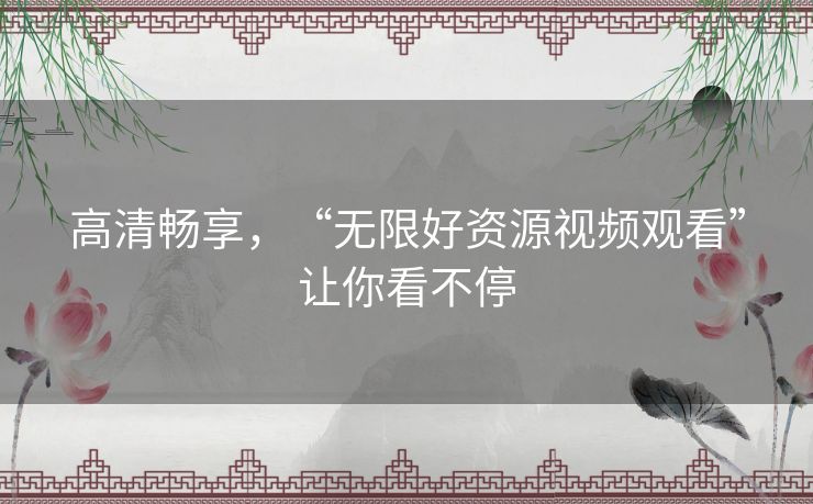 高清畅享,“无限好资源视频观看”让你看不停 高清畅享,“无限好资源视频观看”让你看不停