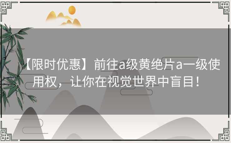 【限时优惠】前往a级黄绝片a一级使用权,让你在视觉世界中盲目! 【限时优惠】前往a级黄绝片a一级使用权,让你在视觉世界中盲目!