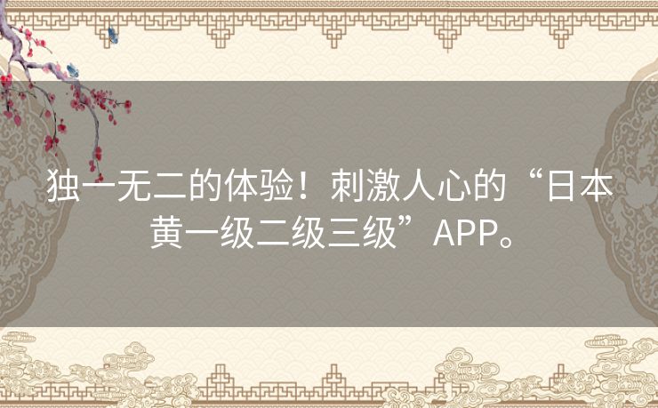 独一无二的体验!刺激人心的“日本黄一级二级三级”APP。 独一无二的体验!刺激人心的“日本黄一级二级三级”APP。