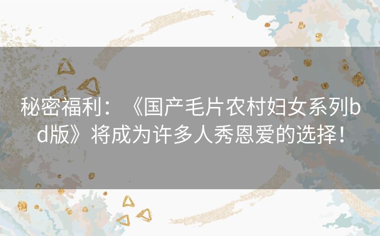 秘密福利:《国产毛片农村妇女系列bd版》将成为许多人秀恩爱的选择! 秘密福利:《国产毛片农村妇女系列bd版》将成为许多人秀恩爱的选择!