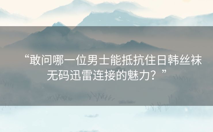 “敢问哪一位男士能抵抗住日韩丝袜无码迅雷连接的魅力?” “敢问哪一位男士能抵抗住日韩丝袜无码迅雷连接的魅力?”