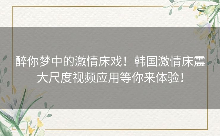 醉你梦中的激情床戏!韩国激情床震大尺度视频应用等你来体验! 醉你梦中的激情床戏!韩国激情床震大尺度视频应用等你来体验!