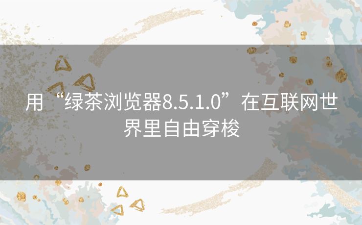 用“绿茶浏览器8.5.1.0”在互联网世界里自由穿梭 用“绿茶浏览器8.5.1.0”在互联网世界里自由穿梭