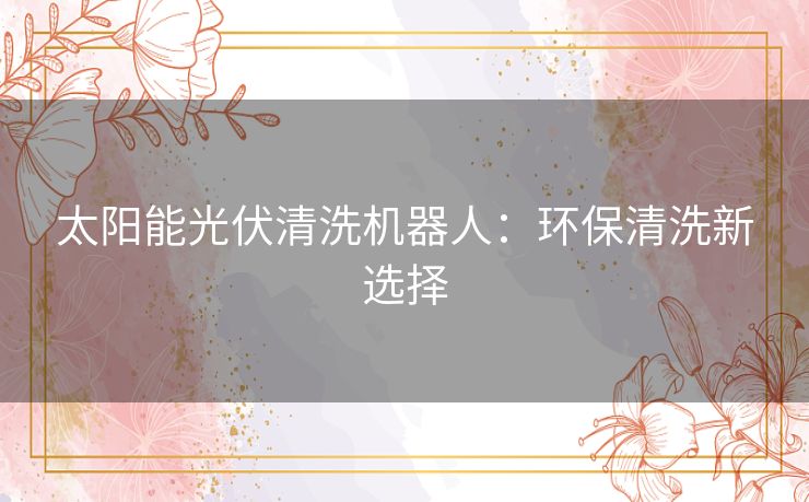 太阳能光伏清洗机器人:环保清洗新选择 太阳能光伏清洗机器人:环保清洗新选择