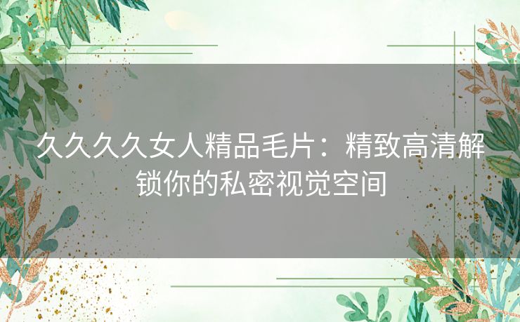 久久久久女人精品毛片:精致高清解锁你的私密视觉空间 久久久久女人精品毛片:精致高清解锁你的私密视觉空间