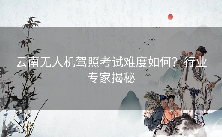 云南无人机驾照考试难度如何?行业专家揭秘 云南无人机驾照考试难度如何?行业专家揭秘