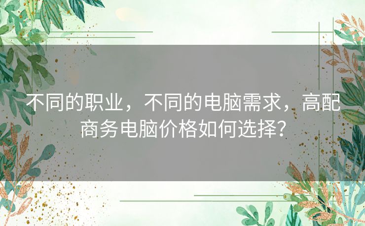 不同的职业,不同的电脑需求,高配商务电脑价格如何选择? 不同的职业,不同的电脑需求,高配商务电脑价格如何选择?