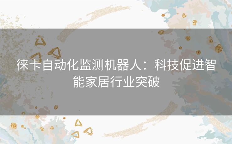 徕卡自动化监测机器人:科技促进智能家居行业突破 徕卡自动化监测机器人:科技促进智能家居行业突破