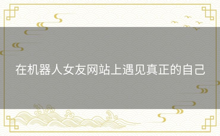 在机器人女友网站上遇见真正的自己 在机器人女友网站上遇见真正的自己