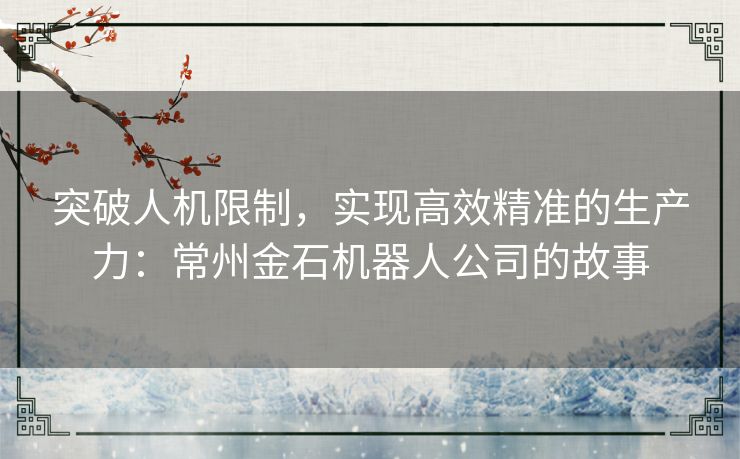 突破人机限制,实现高效精准的生产力:常州金石机器人公司的故事 突破人机限制,实现高效精准的生产力:常州金石机器人公司的故事