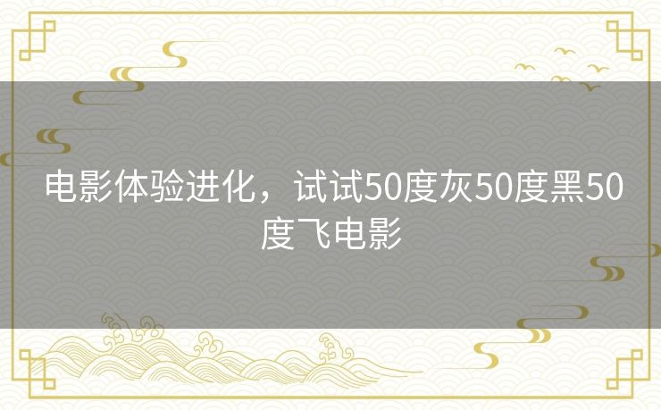 电影体验进化,试试50度灰50度黑50度飞电影 电影体验进化,试试50度灰50度黑50度飞电影