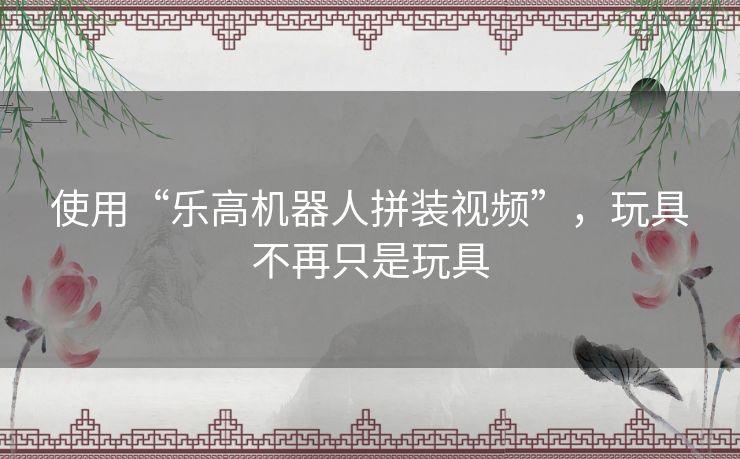 使用“乐高机器人拼装视频”,玩具不再只是玩具 使用“乐高机器人拼装视频”,玩具不再只是玩具