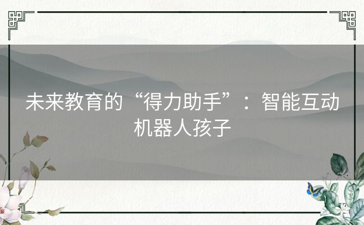 未来教育的“得力助手”:智能互动机器人孩子 未来教育的“得力助手”:智能互动机器人孩子