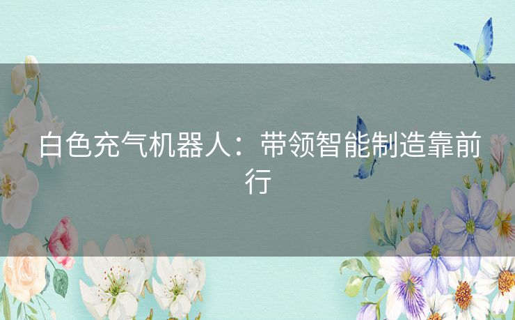 白色充气机器人:带领智能制造靠前行 白色充气机器人:带领智能制造靠前行
