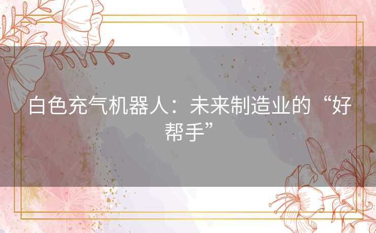 白色充气机器人:未来制造业的“好帮手” 白色充气机器人:未来制造业的“好帮手”