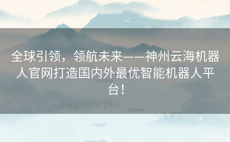 全球引领,领航未来——神州云海机器人官网打造国内外最优智能机器人平台! 全球引领,领航未来——神州云海机器人官网打造国内外最优智能机器人平台!