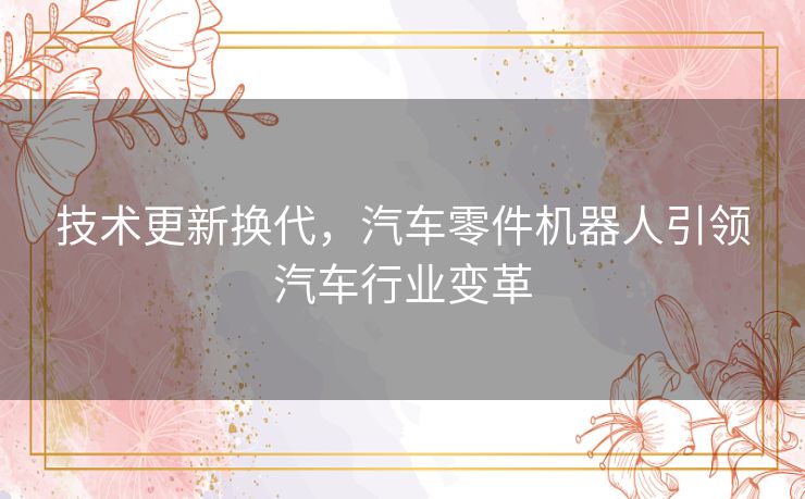 技术更新换代,汽车零件机器人引领汽车行业变革 技术更新换代,汽车零件机器人引领汽车行业变革