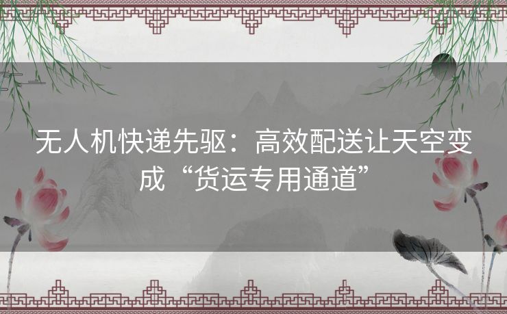 无人机快递先驱:高效配送让天空变成“货运专用通道” 无人机快递先驱:高效配送让天空变成“货运专用通道”