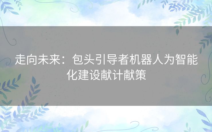 走向未来:包头引导者机器人为智能化建设献计献策 走向未来:包头引导者机器人为智能化建设献计献策