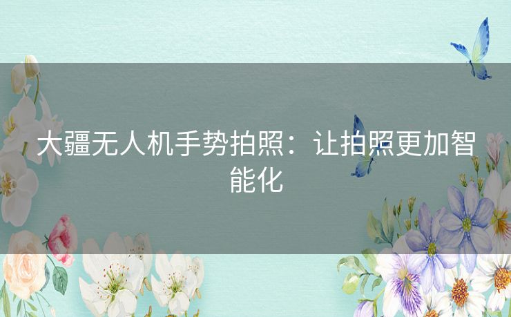 大疆无人机手势拍照:让拍照更加智能化 大疆无人机手势拍照:让拍照更加智能化