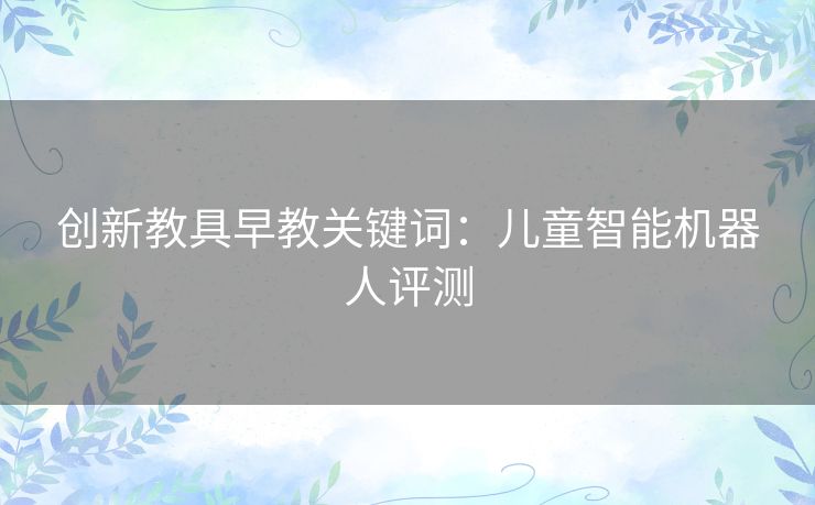 创新教具早教关键词:儿童智能机器人评测 创新教具早教关键词:儿童智能机器人评测