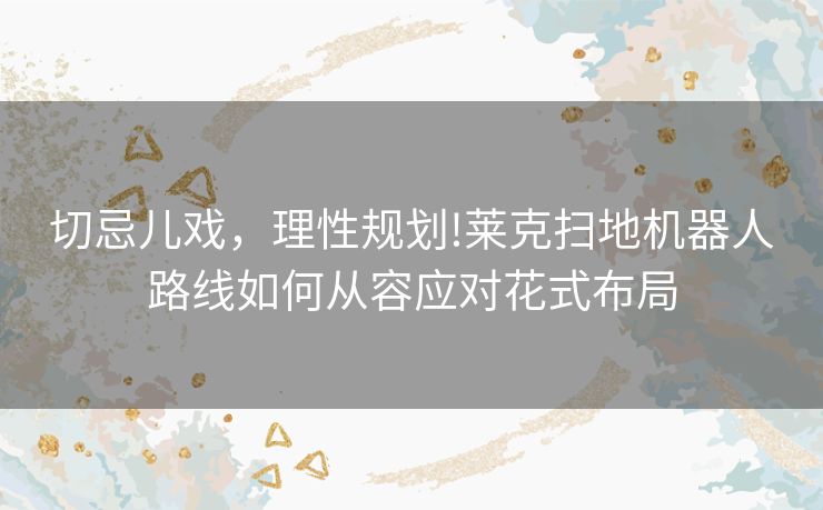 切忌儿戏,理性规划!莱克扫地机器人路线如何从容应对花式布局 切忌儿戏,理性规划!莱克扫地机器人路线如何从容应对花式布局