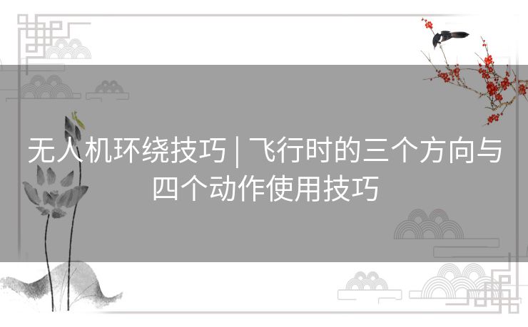 无人机环绕技巧 | 飞行时的三个方向与四个动作使用技巧