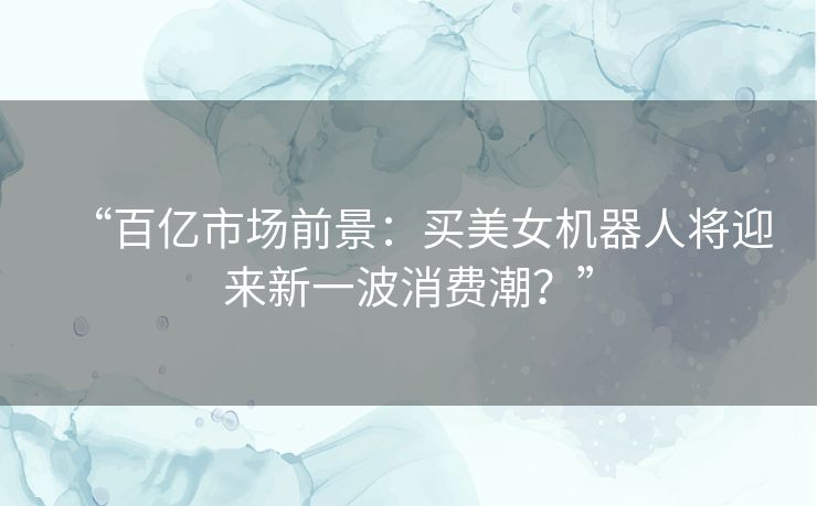 “百亿市场前景：买美女机器人将迎来新一波消费潮？”